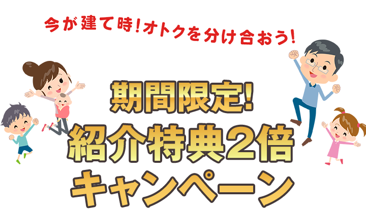 今が建て時!オトクを分け合おう! 期間限定！ 紹介特典2倍キャンペーン
