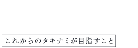 Message これからのタキナミが目指すこと